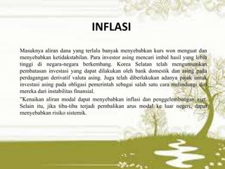 INFLASI
Masuknya aliran dana yang terlalu banyak menyebabkan kurs won menguat dan
menyebabkan ketidakstabilan. Para investor asing mencari imbal hasil yang lebih
tinggi di negara-negara berkembang. Korea Selatan telah mengumumkan
pembatasan investasi yang dapat dilakukan oleh bank domestik dan asing pada
perdagangan derivatif valuta asing. Juga telah diberlakukan adanya pajak untuk
investasi asing pada obligasi pemerintah sebagai salah satu cara melindungi diri
mereka dari instabilitas finansial.
”Kenaikan aliran modal dapat menyebabkan inflasi dan penggelembungan aset.
Selain itu, jika tiba-tiba terjadi pembalikan arus modal ke luar negeri, dapat
menyebabkan risiko sistemik.
 