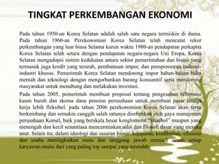 TINGKAT PERKEMBANGAN EKONOMI
Pada tahun 1950-an Korea Selatan adalah salah satu negara termiskin di dunia.
Pada tahun 1960-an Perekonomian Korea Selatan telah mencatat rekor
perkembangan yang luar biasa Selama kurun waktu 1980-an pendapatan perkapita
Korea Selatan telah setara dengan pendapatan negara-negara Uni Eropa, Korea
Selatan mengadopsi sistem kedekatan antara sektor pemerintahan dan bisnis yang
termasuk juga kredit yang terarah, pembatasan impor, dan pensponsoran industri-
industri khusus. Pemerintah Korea Selatan mendorong impor bahan-bahan baku
mentah dan teknologi dengan mengorbankan barang konsumtif serta mendorong
masyarakat untuk menabung dan melakukan investasi.
Pada tahun 2005, pemerintah membuat proposal tentang pengesahan reformasi
kaum buruh dan skema dana pensiun perusahaan untuk membuat pasar tenaga
kerja lebih fleksibel. pada tahun 2006 perekonomian Korea Selatan akan terus
berkembang dan semakin canggih salah satunya disebabkan oleh gaya manajemen
perusahaan Korsel, baik yang berskala besar konglomerat “chaebol” maupun yang
menengah dan kecil senantiasa mencerminkan nilai dan filosofi dasar yang mereka
anut. Selain itu, dalam ideologi dan sasaran bisnis, kejujuran, kredibilitas, efisiensi
dan usaha meningkatkan mutu dan tanggung jawab menjadi acuan setiap
karyawan mulai dari yang paling top sampai yang terendah.
 
