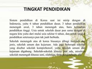 TINGKAT PENDIDIKAN
Sistem pendidikan di Korea saat ini mirip dengan di
Indonesia, yaitu 6 tahun pendidikan dasar, 3 tahun pendidikan
menengah awal, 3 tahun menengah atas, baru kemudian
pendidikan tinggi. Usia untuk sekolah dasar pun sama dengan di
negara kita yaitu dari mulai usia sekitar 6 tahun, dan untuk tingkat
pendidikan seterusnya pun tak jauh berbeda.
Sekolah menengah atas di korea biasanya dibagi menjadi dua
jenis, sekolah umum dan kejuruan. Ada juga beberapa sekolah
yang disebut sekolah komprehensif, yaitu sekolah umum dan
kejuruan digabung. Sekolah-sekolah khusus pun ada, misalnya
sekolah menengah khusus seni, olahraga, ilmu pengetahuan, dll.
 