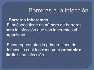 Barreras inherentes
El huésped tiene un número de barreras
para la infección que son inherentes al
organismo.
Estas representan la primera línea de
defensa la cual funciona para prevenir o
limitar una infección.
 