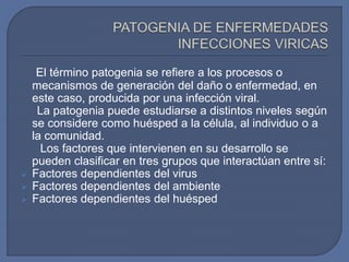 El término patogenia se refiere a los procesos o
mecanismos de generación del daño o enfermedad, en
este caso, producida por una infección viral.
La patogenia puede estudiarse a distintos niveles según
se considere como huésped a la célula, al individuo o a
la comunidad.
Los factores que intervienen en su desarrollo se
pueden clasificar en tres grupos que interactúan entre sí:
 Factores dependientes del virus
 Factores dependientes del ambiente
 Factores dependientes del huésped
 
