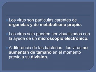 Los virus son particulas carentes de
organelas y de metabolismo propio.
Los virus solo pueden ser visualizados con
la ayuda de un microscopio electronico.
A diferencia de las bacterias , los virus no
aumentan de tamaño en el momento
previo a su division.
 