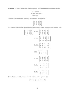 Example 1. Solve the following system by using the Gauss-Jordan elimination method.



x + y + z = 5
2x + 3y + 5z = 8
4x + 5z = 2
Solution: The augmented matrix of the system is the following.


1 1 1 5
2 3 5 8
4 0 5 2


We will now perform row operations until we obtain a matrix in reduced row echelon form.


1 1 1 5
2 3 5 8
4 0 5 2

 R2−2R1
−−−−−→


1 1 1 5
0 1 3 −2
4 0 5 2


R3−4R1
−−−−−→


1 1 1 5
0 1 3 −2
0 −4 1 −18


R3+4R2
−−−−−→


1 1 1 5
0 1 3 −2
0 0 13 −26


1
13
R3
−−−→


1 1 1 5
0 1 3 −2
0 0 1 −2


R2−3R3
−−−−−→


1 1 1 5
0 1 0 4
0 0 1 −2


R1−R3
−−−−→


1 1 0 7
0 1 0 4
0 0 1 −2


R1−R2
−−−−→


1 0 0 3
0 1 0 4
0 0 1 −2


From this ﬁnal matrix, we can read the solution of the system. It is
x = 3, y = 4, z = −2.
2
 