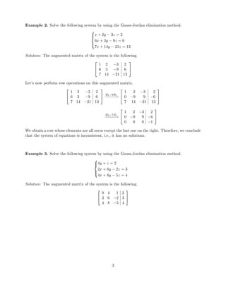 Example 2. Solve the following system by using the Gauss-Jordan elimination method.



x + 2y − 3z = 2
6x + 3y − 9z = 6
7x + 14y − 21z = 13
Solution: The augmented matrix of the system is the following.


1 2 −3 2
6 3 −9 6
7 14 −21 13


Let’s now perform row operations on this augmented matrix.


1 2 −3 2
6 3 −9 6
7 14 −21 13

 R2−6R1
−−−−−→


1 2 −3 2
0 −9 9 −6
7 14 −21 13


R3−7R1
−−−−−→


1 2 −3 2
0 −9 9 −6
0 0 0 −1


We obtain a row whose elements are all zeros except the last one on the right. Therefore, we conclude
that the system of equations is inconsistent, i.e., it has no solutions.
Example 3. Solve the following system by using the Gauss-Jordan elimination method.



4y + z = 2
2x + 6y − 2z = 3
4x + 8y − 5z = 4
Solution: The augmented matrix of the system is the following.


0 4 1 2
2 6 −2 3
4 8 −5 4


3
 