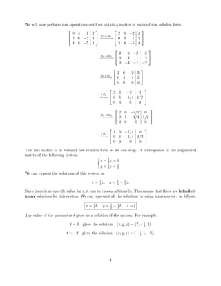 We will now perform row operations until we obtain a matrix in reduced row echelon form.


0 4 1 2
2 6 −2 3
4 8 −5 4

 R1↔R2
−−−−−→


2 6 −2 3
0 4 1 2
4 8 −5 4


R3−2R1
−−−−−→


2 6 −2 3
0 4 1 2
0 −4 −1 −2


R3+R2
−−−−→


2 6 −2 3
0 4 1 2
0 0 0 0


1
4
R2
−−−→


2 6 −2 3
0 1 1/4 1/2
0 0 0 0


R1−6R2
−−−−−→


2 0 −7/2 0
0 1 1/4 1/2
0 0 0 0


1
2
R1
−−−→


1 0 −7/4 0
0 1 1/4 1/2
0 0 0 0


This last matrix is in reduced row echelon form so we can stop. It corresponds to the augmented
matrix of the following system.
x − 7
4 z = 0
y + 1
4 z = 1
2
We can express the solutions of this system as
x = 7
4 z, y = 1
2 − 1
4 z.
Since there is no speciﬁc value for z, it can be chosen arbitrarily. This means that there are inﬁnitely
many solutions for this system. We can represent all the solutions by using a parameter t as follows.
x = 7
4 t, y = 1
2 − 1
4 t, z = t
Any value of the parameter t gives us a solution of the system. For example,
t = 4 gives the solution (x, y, z) = (7, −1
2 , 4)
t = −2 gives the solution (x, y, z) = (−7
2 , 1, −2).
4
 