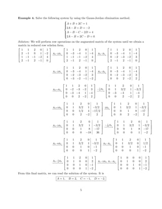 Example 4. Solve the following system by using the Gauss-Jordan elimination method.



A + B + 2C = 1
2A − B + D = −2
A − B − C − 2D = 4
2A − B + 2C − D = 0
Solution: We will perform row operations on the augmented matrix of the system until we obtain a
matrix in reduced row echelon form.




1 1 2 0 1
2 −1 0 1 −2
1 −1 −1 −2 4
2 −1 2 −1 0




R2−2R1
−−−−−→




1 1 2 0 1
0 −3 −4 1 −4
1 −1 −1 −2 4
2 −1 2 −1 0




R3−R1
−−−−→




1 1 2 0 1
0 −3 −4 1 −4
0 −2 −3 −2 3
2 −1 2 −1 0




R4−2R1
−−−−−→




1 1 2 0 1
0 −3 −4 1 −4
0 −2 −3 −2 3
0 −3 −2 −1 −2




R4−R2
−−−−→




1 1 2 0 1
0 −3 −4 1 −4
0 −2 −3 −2 3
0 0 2 −2 2




R2↔R3
−−−−−→




1 1 2 0 1
0 −2 −3 −2 3
0 −3 −4 1 −4
0 0 2 −2 2




− 1
2
R2
−−−−→




1 1 2 0 1
0 1 3/2 1 −3/2
0 −3 −4 1 −4
0 0 2 −2 2




R3+3R2
−−−−−→




1 1 2 0 1
0 1 3/2 1 −3/2
0 0 1/2 4 −17/2
0 0 2 −2 2




2R3
−−→




1 1 2 0 1
0 1 3/2 1 −3/2
0 0 1 8 −17
0 0 2 −2 2




R4−2R3
−−−−−→




1 1 2 0 1
0 1 3/2 1 −3/2
0 0 1 8 −17
0 0 0 −18 36




− 1
18
R4
−−−−→




1 1 2 0 1
0 1 3/2 1 −3/2
0 0 1 8 −17
0 0 0 1 −2




R3−8R4
−−−−−→




1 1 2 0 1
0 1 3/2 1 −3/2
0 0 1 0 −1
0 0 0 1 −2




R2−R4
−−−−→




1 1 2 0 1
0 1 3/2 0 1/2
0 0 1 0 −1
0 0 0 1 −2




R2− 3
2
R3
−−−−−→




1 1 2 0 1
0 1 0 0 2
0 0 1 0 −1
0 0 0 1 −2




R1−2R3, R1−R2
−−−−−−−−−−−→




1 0 0 0 1
0 1 0 0 2
0 0 1 0 −1
0 0 0 1 −2




From this ﬁnal matrix, we can read the solution of the system. It is
A = 1, B = 2, C = −1, D = −2.
5
 
