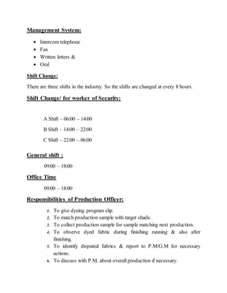 Management System:
 Intercom telephone
 Fax
 Written letters &
 Oral
Shift Change:
There are three shifts in the industry. So the shifts are changed at every 8 hours.
Shift Change/ for worker of Security:
A Shift – 06:00 – 14:00
B Shift – 14:00 – 22:00
C Shift – 22:00 – 06:00
General shift :
09:00 – 18:00
Office Time
09:00 – 18:00
Responsibilities of Production Officer:
1. To give dyeing program slip.
2. To match production sample with target shade.
3. To collect production sample for sample matching next production.
4. To observe dyed fabric during finishing running & also after
finishing.
5. To identify disputed fabrics & report to P.M/G.M for necessary
actions.
6. To discuss with P.M. about overall production if necessary.
 
