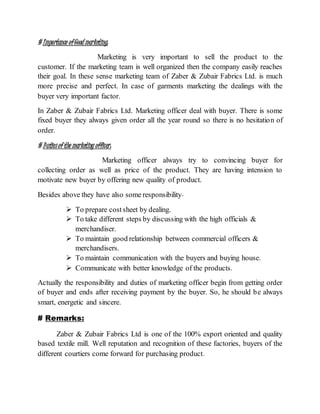 # Importance ofGood marketing:
Marketing is very important to sell the product to the
customer. If the marketing team is well organized then the company easily reaches
their goal. In these sense marketing team of Zaber & Zubair Fabrics Ltd. is much
more precise and perfect. In case of garments marketing the dealings with the
buyer very important factor.
In Zaber & Zubair Fabrics Ltd. Marketing officer deal with buyer. There is some
fixed buyer they always given order all the year round so there is no hesitation of
order.
# Dutiesof the marketing officer:
Marketing officer always try to convincing buyer for
collecting order as well as price of the product. They are having intension to
motivate new buyer by offering new quality of product.
Besides above they have also some responsibility-
 To prepare costsheet by dealing.
 To take different steps by discussing with the high officials &
merchandiser.
 To maintain good relationship between commercial officers &
merchandisers.
 To maintain communication with the buyers and buying house.
 Communicate with better knowledge of the products.
Actually the responsibility and duties of marketing officer begin from getting order
of buyer and ends after receiving payment by the buyer. So, he should be always
smart, energetic and sincere.
# Remarks:
Zaber & Zubair Fabrics Ltd is one of the 100% export oriented and quality
based textile mill. Well reputation and recognition of these factories, buyers of the
different courtiers come forward for purchasing product.
 