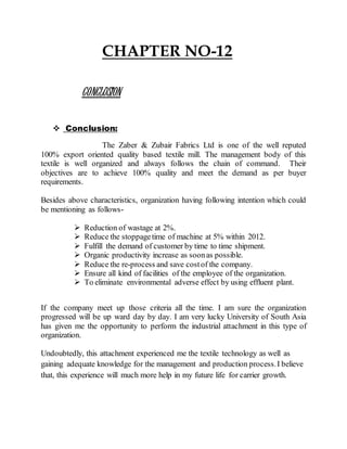 CHAPTER NO-12
CONCLUSION
 Conclusion:
The Zaber & Zubair Fabrics Ltd is one of the well reputed
100% export oriented quality based textile mill. The management body of this
textile is well organized and always follows the chain of command. Their
objectives are to achieve 100% quality and meet the demand as per buyer
requirements.
Besides above characteristics, organization having following intention which could
be mentioning as follows-
 Reduction of wastage at 2%.
 Reduce the stoppagetime of machine at 5% within 2012.
 Fulfill the demand of customer by time to time shipment.
 Organic productivity increase as soonas possible.
 Reduce the re-process and save costof the company.
 Ensure all kind of facilities of the employee of the organization.
 To eliminate environmental adverse effect by using effluent plant.
If the company meet up those criteria all the time. I am sure the organization
progressed will be up ward day by day. I am very lucky University of South Asia
has given me the opportunity to perform the industrial attachment in this type of
organization.
Undoubtedly, this attachment experienced me the textile technology as well as
gaining adequate knowledge for the management and production process.I believe
that, this experience will much more help in my future life for carrier growth.
 
