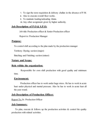 7. To sign the store requisition & delivery challan in the absence of P.M.
8. Also to execute overall floor works.
9. To maintain loading/unloading khata.
10. Any other assignment given by higher authority.
Job Description of P.O & S.P.O:
Job title: Production officer & Senior Production officer
Report to: Production Manager
Purpose:
To control shift according to the plan made by the production manager
Territory: Dyeing section (major)
Batching and Finishing section (minor)
Nature and Scope:
Role within the organization:
Responsible for own shift production with good quality and minimum
time.
Environment:
Production officer has to work under huge stress. He has to work in acute
heat under physical and mental pressure. Also he has to work in acute heat all
the year round.
Job Description of Production Officer:
Report To: Sr. Production Officer
Job Summary:
To plan, execute & follows up the production activities & control the quality
production with related activities.
 