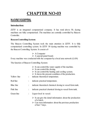 CHAPTER NO-03
MACHINEDESCRIPTION:
Introduction:
ZZTF is an integrated computerized company. It has total above 50, dyeing
machines are fully computerized .The machines are centrally controlled by Beacon
Controller.
BeaconControlling System:
The Beacon Controlling System took the main attention in ZZTF. It is fully
computerized controlling system. In ZZTF 50 dyeing machine was controlled by
the Beacon Controlling System. It consist of-
 A Computer
 A special panel board.
Every machine was conducted with the computer by a local area network (LAN)
The function of Beacon Controlling System:
 It can controlthe water supply of the machine.
 It can controlthe dosing.
 It can controlthe heating and cooling system.
 It shows the present condition of the production.
Yellow line : indicate theoretical temperature.
Red line : indicate practical temperature.
Blue line : indicate theoretical chemical dosing to vessel form tank.
Pink line : indicate practical chemical dosing to vessel form tank.
Green line : Liquor level in vessel.
 It can give the detail information about the production
of a batch.
 Can store information about the previous production
of last 7 days.
 