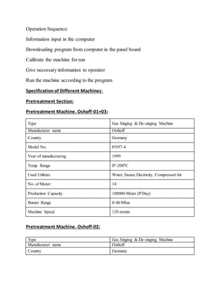Operation Sequence:
Information input in the computer
Downloading program from computer in the panel board
Calibrate the machine for run
Give necessary information to operator
Run the machine according to the program.
Specification of Different Machines:
Pretreatment Section:
Pretreatment Machine. Oshoff-01+03:
Type Gas Singing & De-singing Machine
Manufacturer name Osthoff
Country Germany
Model No. FO97-4
Year of manufacturing 1999
Temp. Range 00-2000C
Used Utilities Water, Steam, Electricity, Compressed Air
No. of Motor 14
Production Capacity 100000 Meter (P/Day)
Burner Range 0-40 Mbar
Machine Speed 120 m/min
Pretreatment Machine. Oshoff-02:
Type Gas Singing & De-singing Machine
Manufacturer name Osthoff
Country Germany
 
