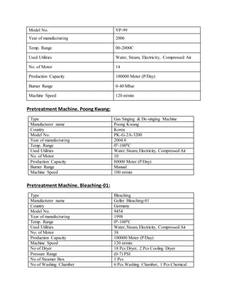 Model No. VP-99
Year of manufacturing 2006
Temp. Range 00-2000C
Used Utilities Water, Steam, Electricity, Compressed Air
No. of Motor 14
Production Capacity 100000 Meter (P/Day)
Burner Range 0-40 Mbar
Machine Speed 120 m/min
Pretreatment Machine. Poong Kwang:
Type Gas Singing & De-singing Machine
Manufacturer name Poong Kwang
Country Korea
Model No. PK-G-2A-3200
Year of manufacturing 2004.8
Temp. Range 00-1000C
Used Utilities Water, Steam, Electricity, Compressed Air
No. of Motor 10
Production Capacity 80000 Meter (P/Day)
Burner Range Manual
Machine Speed 100 m/min
Pretreatment Machine. Bleaching-01:
Type Bleaching
Manufacturer name Goller Bleaching-01
Country Germany
Model No. 9454
Year of manufacturing 1998
Temp. Range 00-1000C
Used Utilities Water, Steam, Electricity, Compressed Air
No. of Motor 38
Production Capacity 100000 Meter (P/Day)
Machine Speed 120 m/min
No of Dryer 18 Pcs Dryer, 2 Pcs Cooling Dryer
Pressure Range (0-7) PSI
No of Steamer Box 1 Pcs
No of Washing Chamber 6 Pcs Washing Chamber, 1 Pcs Chemical
 