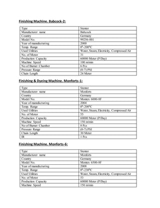Finishing Machine. Babcock-2:
Type Stenter
Manufacturer name Babcock
Country Germany
Model No. 99256-001
Year of manufacturing 2000
Temp. Range 00-2000C
Used Utilities Water, Steam, Electricity, Compressed Air
No. of Motor 31
Production Capacity 60000 Meter (P/Day)
Machine Speed 100 m/min
No of Burner Chamber 6 Pcs
Pressure Range (0-7) PSI
Chain Length 24 Meter
Finishing & Dyeing Machine. Monforts-1:
Type Stenter
Manufacturer name Monforts
Country Germany
Model No. Montex 6000-8F
Year of manufacturing 2004
Temp. Range 00-2000C
Used Utilities Water, Steam, Electricity, Compressed Air
No. of Motor 55
Production Capacity 60000 Meter (P/Day)
Machine Speed 150 m/min
No of Burner Chamber 8 Pcs
Pressure Range (0-7) PSI
Chain Length 30 Meter
IR 1 Pcs
Finishing Machine. Monforts-6:
Type Stenter
Manufacturer name Monforts
Country Germany
Model No. Montex 6500-8F
Year of manufacturing 2008
Temp. Range 00-2300C
Used Utilities Water, Steam, Electricity, Compressed Air
No. of Motor 53
Production Capacity 60000 Meter (P/Day)
Machine Speed 150 m/min
 