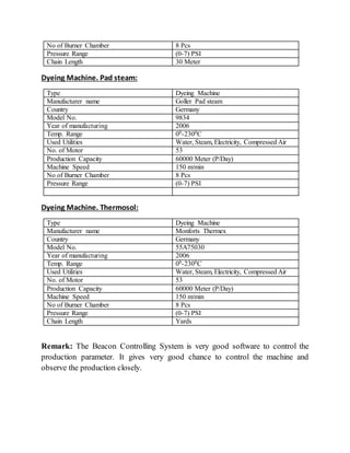 No of Burner Chamber 8 Pcs
Pressure Range (0-7) PSI
Chain Length 30 Meter
Dyeing Machine. Pad steam:
Type Dyeing Machine
Manufacturer name Goller Pad steam
Country Germany
Model No. 9834
Year of manufacturing 2006
Temp. Range 00-2300C
Used Utilities Water, Steam, Electricity, Compressed Air
No. of Motor 53
Production Capacity 60000 Meter (P/Day)
Machine Speed 150 m/min
No of Burner Chamber 8 Pcs
Pressure Range (0-7) PSI
Dyeing Machine. Thermosol:
Type Dyeing Machine
Manufacturer name Monforts Thermex
Country Germany
Model No. 55A75030
Year of manufacturing 2006
Temp. Range 00-2300C
Used Utilities Water, Steam, Electricity, Compressed Air
No. of Motor 53
Production Capacity 60000 Meter (P/Day)
Machine Speed 150 m/min
No of Burner Chamber 8 Pcs
Pressure Range (0-7) PSI
Chain Length Yards
Remark: The Beacon Controlling System is very good software to control the
production parameter. It gives very good chance to control the machine and
observe the production closely.
 