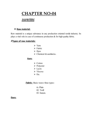 CHAPTER NO-04
RAWMATERIAL
 Raw material:
Raw material is a unique substance in any production oriented textile industry. Its
plays a vital role in case of continuous production & for high quality fabric.
# Types of raw materials:
 Yarn
 Fabric
 Dyes
 Chemical & auxiliaries.
Yarn:
 Cotton
 Polyester
 Lycra
 Viscose
 Etc.
Fabric: Basic weave three types-
01. Plain
02. Twill
03. Sateen.
Dyes:
 