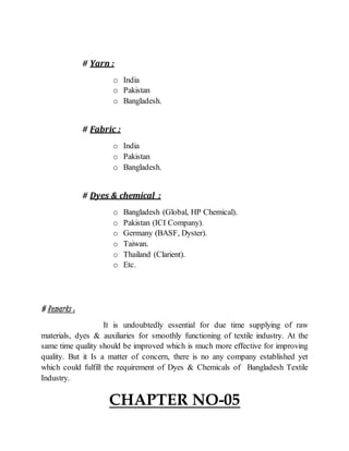 # Yarn :
o India
o Pakistan
o Bangladesh.
# Fabric :
o India
o Pakistan
o Bangladesh.
# Dyes & chemical :
o Bangladesh (Global, HP Chemical).
o Pakistan (ICI Company).
o Germany (BASF, Dyster).
o Taiwan.
o Thailand (Clarient).
o Etc.
# Remarks :
It is undoubtedly essential for due time supplying of raw
materials, dyes & auxiliaries for smoothly functioning of textile industry. At the
same time quality should be improved which is much more effective for improving
quality. But it Is a matter of concern, there is no any company established yet
which could fulfill the requirement of Dyes & Chemicals of Bangladesh Textile
Industry.
CHAPTER NO-05
 