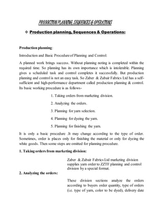 PRODUCTIONPLANNING,SEQUENCES& OPERATIONS
 Production planning, Sequences & Operations:
Production planning:
Introduction and Basic Procedureof Planning and Control:
A planned work brings success. Without planning noting is completed within the
required time. So planning has its own importance which is intolerable. Planning
gives a scheduled task and control completes it successfully. But production
planning and control is not an easy task. So Zaber & Zubair Fabrics Ltd has a self-
sufficient and high-performance department called production planning & control.
Its basic working procedure is as follows-
1. Taking orders from marketing division.
2. Analyzing the orders.
3. Planning for yarn selection.
4. Planning for dyeing the yarn.
5. Planning for finishing the yarn.
It is only a basic procedure .It may change according to the type of order.
Sometimes, order is places only for finishing the material or only for dyeing the
white goods. Then some steps are omitted for planning procedure.
1. Taking orders from marketing division:
Zaber & Zubair Fabrics Ltd marketing division
supplies yarn order to ZZTF planning and control
division by a special format.
2. Analyzing the orders:
These division sections analyze the orders
according to buyers order quantity, type of orders
(i.e. type of yarn, color to be dyed), delivery date
 