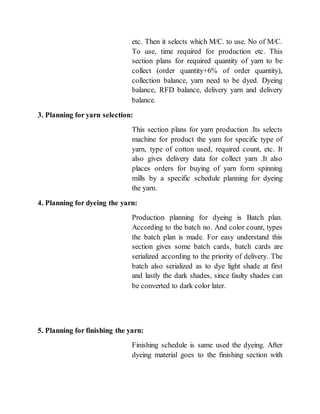 etc. Then it selects which M/C. to use. No of M/C.
To use, time required for production etc. This
section plans for required quantity of yarn to be
collect (order quantity+6% of order quantity),
collection balance, yarn need to be dyed. Dyeing
balance, RFD balance, delivery yarn and delivery
balance.
3. Planning for yarn selection:
This section plans for yarn production .Its selects
machine for product the yarn for specific type of
yarn, type of cotton used, required count, etc. It
also gives delivery data for collect yarn .It also
places orders for buying of yarn form spinning
mills by a specific schedule planning for dyeing
the yarn.
4. Planning for dyeing the yarn:
Production planning for dyeing is Batch plan.
According to the batch no. And color count, types
the batch plan is made. For easy understand this
section gives some batch cards, batch cards are
serialized according to the priority of delivery. The
batch also serialized as to dye light shade at first
and lastly the dark shades, since faulty shades can
be converted to dark color later.
5. Planning for finishing the yarn:
Finishing schedule is same used the dyeing. After
dyeing material goes to the finishing section with
 