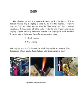 SINGEING
Gas singeing machine is a modern & mostly used in the factory. It is so
popular because proper singeing is done by the used this machine. To remove
projected fibre, hairy fibre, yarn etc from the fabric surface and then to increase
smoothness & high lustier of fabric surface with the help of gas burner in gas
singeing process and ready for the next process. Gas singeing machine is a modern
& mostly used in the factory. Generally, theses are two types:
1. Brush singeing
2. Gas singeing
Gas singeing is more effective than the brush singeing due to chance of fabric
damage and inferior quality. Some features with figures are given below-
Fig:Modern machine of singeing
 