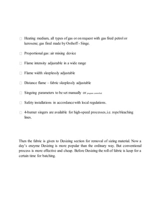 Then the fabric is given to Desizing section for removal of sizing material. Now a
day’s enzyme Desizing is more popular than the ordinary way. But conventional
process is more effective and cheap. Before Desizing the roll of fabric is keep for a
certain time for batching.
Heating medium, all types of gas or on request with gas fired petrol or
kerosene; gas fired made by Osthoff - Singe.
Proportional gas: air mixing device
Flame intensity adjustable in a wide range
Flame width sleeplessly adjustable
Distance flame – fabric sleeplessly adjustable
Singeing parameters to be set manually or program controlled
Safety installations in accordancewith local regulations.
4-burner singers are available for high-speed processes,i.e. ropebleaching
lines.
 