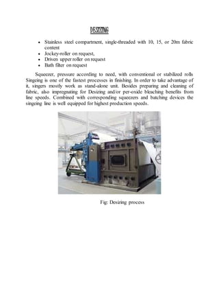 DESIZING
 Stainless steel compartment, single-threaded with 10, 15, or 20m fabric
content
 Jockey-roller on request,
 Driven upper roller on request
 Bath filter on request
Squeezer, pressure according to need, with conventional or stabilized rolls
Singeing is one of the fastest processes in finishing. In order to take advantage of
it, singers mostly work as stand-alone unit. Besides preparing and cleaning of
fabric, also impregnating for Desizing and/or per-oxide bleaching benefits from
line speeds. Combined with corresponding squeezers and batching devices the
singeing line is well equipped for highest production speeds.
Fig: Desizing process
 