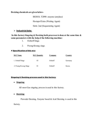 Desizing chemicals are given below-
BEISOL T2090: enzyme (amylase)
HostapolExtra (Wetting Agent)
Sirrix 2ud (Sequestering Agent)
 Industrialdata:
In this factorySingeing & Desizing both processes is done at the same time &
same parameters with the help of the following machine:
1. Osthoff Singe.
2. Poong-Kwang singe.
# Specification of this m/c:
M/C Name M/C Quantity Company Country
1. Osthoff Singe 03 Osthoff Germany
2. Poong-Kwang Singe 01 Osthoff Korea
Singeing & Desizing process used in this factory:
 Singeing:
All most Gas singeing process is used in this factory.
 Desizing:
Peroxide Desizing, Enzyme based & Acid Desizing is used in this
factory.
 