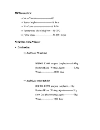 M/C Parameters:
 No. of burner---------------------02
 Burner height---------------------16 inch
 PH of bath -------------------------6.5-7.0
 Temperature of desizing box----65-700C
 Fabric speed------------------------50-100 m/min
Recipe for every Process:
 For singeing:
 Recipe for PC fabric:
BEISOL T2090: enzyme (amylase)------1.05kg
HostapolExtra (Wetting Agent)-------------1.5kg
Water------------------1000 Liter
 Recipe for cotton fabric:
BEISOL T2090: enzyme (amylase)-----3kg
HostapolExtra (Wetting Agent)------------3kg
Sirrix 2ud (Sequestering Agent)-------------3kg
Water-----------------1000 Liter
 