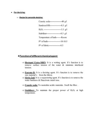  For desizing:
 Recipe for peroxide desizing:
Caustic soda-----------------40 g/l
Sandozol HS----------------0.3 g/l
H2O2 -------------------------3.3 g/l
Stabilizer--------------------0.3 g/l
Temperature of bath-------Room
PH of bath-------------------10-10.5
PH of fabric-----------------8.5
# Functionof differantchemicalagent:
 Hostapol Extra-MRN: It is a wetting agent. It’s function is to
remove surface tension of the water & minimize interfacial
tension.
 Enzyme-D: It is a desizing agent. It’s function is to remove the
size material’s from the fabcic.
 Sirrix-2ud: It is a sequestering agent. It’s function is to remove the
water hardness & Deactivate metal ions.
 Caustic soda: To neutralize acidic materials. Swell the fibre .
 Stabilizer: To maintain the proper power of H2O2 at high
temperature.
 