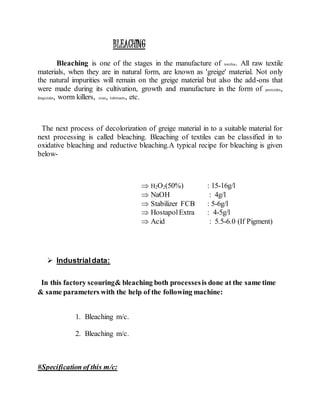 BLEACHING
Bleaching is one of the stages in the manufacture of textiles. All raw textile
materials, when they are in natural form, are known as 'greige' material. Not only
the natural impurities will remain on the greige material but also the add-ons that
were made during its cultivation, growth and manufacture in the form of pesticides,
fungicides, worm killers, sizes, lubricants, etc.
The next process of decolorization of greige material in to a suitable material for
next processing is called bleaching. Bleaching of textiles can be classified in to
oxidative bleaching and reductive bleaching.A typical recipe for bleaching is given
below-
 H2O2(50%) : 15-16g/l
 NaOH : 4g/l
 Stabilizer FCB : 5-6g/l
 HostapolExtra : 4-5g/l
 Acid : 5.5-6.0 (If Pigment)
 Industrialdata:
In this factory scouring& bleaching both processesis done at the same time
& same parameters with the help of the following machine:
1. Bleaching m/c.
2. Bleaching m/c.
#Specification of this m/c:
 