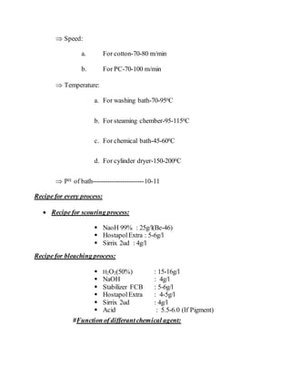  Speed:
a. For cotton-70-80 m/min
b. For PC-70-100 m/min
 Temperature:
a. For washing bath-70-950C
b. For steaming chember-95-1150C
c. For chemical bath-45-600C
d. For cylinder dryer-150-2000C
 PH of bath------------------------10-11
Recipe for every process:
 Recipe for scouring process:
 NaoH 99% : 25g/l(Be-46)
 HostapolExtra : 5-6g/l
 Sirrix 2ud : 4g/l
Recipe for bleaching process:
 H2O2(50%) : 15-16g/l
 NaOH : 4g/l
 Stabilizer FCB : 5-6g/l
 HostapolExtra : 4-5g/l
 Sirrix 2ud : 4g/l
 Acid : 5.5-6.0 (If Pigment)
#Function of differantchemical agent:
 