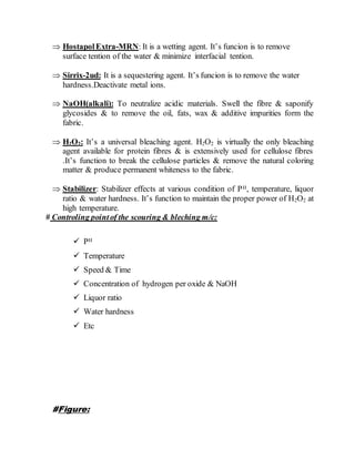  HostapolExtra-MRN: It is a wetting agent. It’s funcion is to remove
surface tention of the water & minimize interfacial tention.
 Sirrix-2ud: It is a sequestering agent. It’s funcion is to remove the water
hardness.Deactivate metal ions.
 NaOH(alkali): To neutralize acidic materials. Swell the fibre & saponify
glycosides & to remove the oil, fats, wax & additive impurities form the
fabric.
 H2O2: It’s a universal bleaching agent. H2O2 is virtually the only bleaching
agent available for protein fibres & is extensively used for cellulose fibres
.It’s function to break the cellulose particles & remove the natural coloring
matter & produce permanent whiteness to the fabric.
 Stabilizer: Stabilizer effects at various condition of PH, temperature, liquor
ratio & water hardness. It’s function to maintain the proper power of H2O2 at
high temperature.
# Controling pointof the scouring & bleching m/c:
 PH
 Temperature
 Speed & Time
 Concentration of hydrogen per oxide & NaOH
 Liquor ratio
 Water hardness
 Etc
#Figure:
 