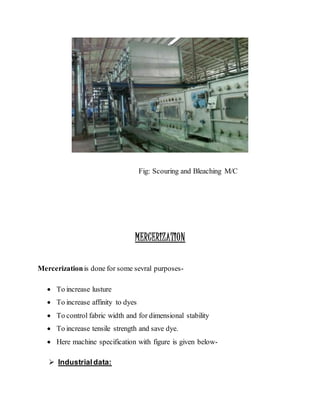 Fig: Scouring and Bleaching M/C
MERCERIZATION
Mercerizationis done for some sevral purposes-
 To increase lusture
 To increase affinity to dyes
 To control fabric width and for dimensional stability
 To increase tensile strength and save dye.
 Here machine specification with figure is given below-
 Industrialdata:
 