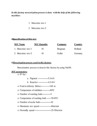 In this factory mercerization process is done withthe help of the following
machine:
1. Mercerize m/c-1
2. Mercerize m/c-2
#Specification of this m/c:
M/C Name M/C Quantity Company Country
1. Mercerize m/c-1 01 Brugman Holland
2. Mercerize m/c-2 01 Goller Germany
#Mercerization process used in this factory:
Mercerization process is done in this factory by using NaOH .
M/C parameters:
 PH for :
a. Pigment --------------5.5-6.0
b. Reactive --------------6.5-8.0
 Feed to delivery fabrics------------160 m
 Temperature of stabilizer-----------800C
 Number of washing bath------------5
 Temperature of washing bath ------70-950C
 Number of acetic bath----------------01
 Maximum m/c speed-----------------60m/min
 Normally speed -----------------------25-50m/min
 