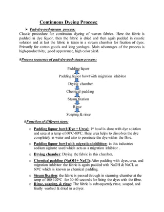 Continuous Dyeing Process:
 Pad-dry-pad-stream process:
Classic procedure for continuous dyeing of woven fabrics. Here the fabric is
padded in dye liquor, then the fabric is dried and then again padded in caustic
solution and at last the fabric is taken in a stream chamber for fixation of dyes.
Primarily for cotton goods and long yardages. Main advantages of the process is
high-productivity, good appearance, high color yield.
#Process sequence of pad-dry-pad-steam process:
Padding liquor
Padding liquor bowl with migration inhibitor
Drying chamber
Chemical padding
Steam fixation
Rinse
Soaping & rinse
#Function of different steps:
o Padding liquor bowl (Dye + Urea): 1st bowl is done with dye solution
and urea at a temp of 600C-800C. Here urea helps to dissolves the dye
completely in water and also to penetrate the dye within the fibre.
o Padding liquor bowl with migration inhibitor: in this industries
sodium alginate used which acts as a migration inhibitor .
o Drying chamber: Drying the fabric in this chamber.
o Chemicalpadding (NaOH + NaCl):After padding with dyes, urea, and
migration inhibitor the fabric is again padded with NaOH & NaCL at
600C which is known as chemical padding.
o Steamfixation: the fabric is passed through in steaming chamber at the
temp of 100-1020C for 30-60 seconds forfixing the dyes with the fibre.
o Rinse, soaping, & rinse: The fabric is subsequently rinse, soaped, and
finally washed & dried in a dryer.
 