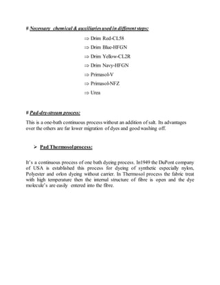 # Necessary chemical & auxiliariesused in different steps:
 Drim Red-CL58
 Drim Blue-HFGN
 Drim Yellow-CL2R
 Drim Navy-HFGN
 Primasol-V
 Primasol-NFZ
 Urea
# Pad-dry-stream process:
This is a one-bath continuous process without an addition of salt. Its advantages
over the others are far lower migration of dyes and good washing off.
 Pad Thermosolprocess:
It’s a continuous process of one bath dyeing process. In1949 the DuPont company
of USA is established this process for dyeing of synthetic especially nylon,
Polyester and orlon dyeing without carrier. In Thermosol process the fabric treat
with high temperature then the internal structure of fibre is open and the dye
molecule’s are easily entered into the fibre.
 