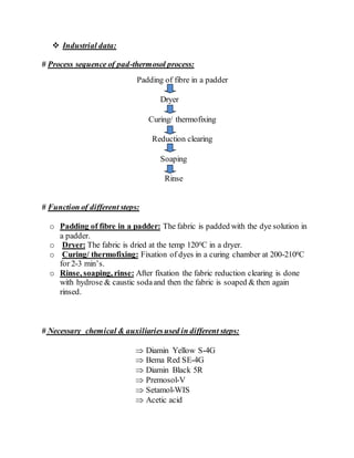  Industrial data:
# Process sequence of pad-thermosol process:
Padding of fibre in a padder
Dryer
Curing/ thermofixing
Reduction clearing
Soaping
Rinse
# Function of different steps:
o Padding of fibre in a padder: The fabric is padded with the dye solution in
a padder.
o Dryer: The fabric is dried at the temp 1200C in a dryer.
o Curing/ thermofixing: Fixation of dyes in a curing chamber at 200-2100C
for 2-3 min’s.
o Rinse, soaping, rinse: After fixation the fabric reduction clearing is done
with hydrose & caustic sodaand then the fabric is soaped & then again
rinsed.
# Necessary chemical & auxiliariesused in different steps:
 Diamin Yellow S-4G
 Bema Red SE-4G
 Diamin Black 5R
 Premosol-V
 Setamol-WIS
 Acetic acid
 