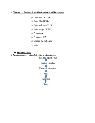# Necessary chemical & auxiliariesused in different steps:
 Drim Red - CL 5B
 Drim Blue-HFGN
 Drim Yellow- CL 2R
 Drim Navy- HFGN
 Primasol-V
 Primasol-NFZ
 Sodium by carbonate
 Urea
 Industrial data:
# Process sequence of pad-dry-thermofix process:
Padding liquor bowl
Drying chamber
Thermofixation unit
Rinse
Soaping
Rinse
 