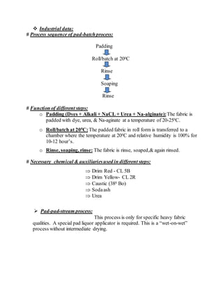  Industrial data:
# Process sequence of pad-batchprocess:
Padding
Roll/batch at 200C
Rinse
Soaping
Rinse
# Function of different steps:
o Padding (Dyes + Alkali + NaCL + Urea + Na-alginate):The fabric is
padded with dye, urea, & Na-aginate at a temperature of 20-250C.
o Roll/batch at 200
C:The padded fabric in roll form is transferred to a
chamber where the temperature at 200C and relative humidity is 100% for
10-12 hour’s.
o Rinse, soaping, rinse: The fabric is rinse, soaped,& again rinsed.
# Necessary chemical & auxiliariesused in different steps:
 Drim Red - CL 5B
 Drim Yellow- CL 2R
 Caustic (380 Bo)
 Sodaash
 Urea
 Pad-pad-stream process:
This process is only for specific heavy fabric
qualities. A special pad liquor applicator is required. This is a “wet-on-wet”
process without intermediate drying.
 