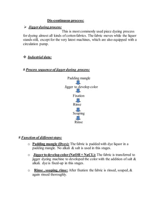 Dis-continuous process:
 Jiggerdyeing process:
This is most commonly used piece dyeing process
for dyeing almost all kinds of cottonfabrics. The fabric moves while the liquor
stands still, except for the very latest machines, which are also equipped with a
circulation pump.
 Industrial data:
# Process sequence of jigger dyeing process:
Padding mangle
Jigger to develop color
Fixation
Rinse
Soaping
Rinse
# Function of different steps:
o Padding mangle (Dyes): The fabric is padded with dye liquor in a
padding mangle. No alkali & salt is used in this stages.
o Jiggerto develop color(NaOH + NaCL): The fabric is transferred to
jigger dyeing machine to developed the color with the addition of salt &
alkali. dye is fixed-up in this stages.
o Rinse , soaping, rinse: After fixation the fabric is rinsed, soaped, &
again rinsed thoroughly.
 