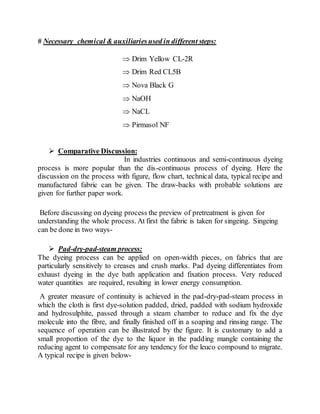 # Necessary chemical & auxiliariesused in different steps:
 Drim Yellow CL-2R
 Drim Red CL5B
 Nova Black G
 NaOH
 NaCL
 Pirmasol NF
 Comparative Discussion:
In industries continuous and semi-continuous dyeing
process is more popular than the dis-continuous process of dyeing. Here the
discussion on the process with figure, flow chart, technical data, typical recipe and
manufactured fabric can be given. The draw-backs with probable solutions are
given for further paper work.
Before discussing on dyeing process the preview of pretreatment is given for
understanding the whole process. At first the fabric is taken for singeing. Singeing
can be done in two ways-
 Pad-dry-pad-steam process:
The dyeing process can be applied on open-width pieces, on fabrics that are
particularly sensitively to creases and crush marks. Pad dyeing differentiates from
exhaust dyeing in the dye bath application and fixation process. Very reduced
water quantities are required, resulting in lower energy consumption.
A greater measure of continuity is achieved in the pad-dry-pad-steam process in
which the cloth is first dye-solution padded, dried, padded with sodium hydroxide
and hydrosulphite, passed through a steam chamber to reduce and fix the dye
molecule into the fibre, and finally finished off in a soaping and rinsing range. The
sequence of operation can be illustrated by the figure. It is customary to add a
small proportion of the dye to the liquor in the padding mangle containing the
reducing agent to compensate for any tendency for the leuco compound to migrate.
A typical recipe is given below-
 