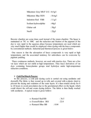 Mikentren Grey MS/F U/C: 18.5g/l
Mikentren Blue RSN : 10.6g/l
Indentren Red FBB : 5.1g/l
Sodium hydrosulphite : 60g/l
Glubar salt : 50g/l
NaoH : 25g/l
Booster chamber are some times used instead of the steam chamber. The liquor is
maintained at 75C to 100C and the reduction and fixation of the pigment of the
dye is very rapid in the aqueous phase because temperatures are used which are
very much higher than would be employed when dyeing with the leuco compounds
by conventional methods. Industrial pad-thermosol process is given below-
One reason is that the adsorption of leuco compounds is very rapid at high
temperatures and the associated tendency for unlevelness can be overcome by
pigment padding.
These continuous methods, however, are used with reactive dye. There are a few
vat dyes which are not stable at high temperatures. Thus leuco derivatives of vat
dyes containing benzoylamino groups tend hydrolyze under high-temperature
reduction conditions.
 Cold Pad Batch Process:
In this process, a cold pad dyeing cycle is carried out using auxiliaries and
dyestuffs.The fabric is then wound up in rolls and covered with a plastic sheet to
prevent the drying and oxidation of the outer layers. It’s then rotated slowly for 8
to 24 hours to avoid percolation due to the gravitational effect on the liquid, which
could distort the roll and create dyeing defects. The fabric is then finally washed
with auxiliaries. A typical recipe is given bellow-
 Remizol Red RB : 36.5
 EverzolYellow 3RS : 22.0
 Remazol Blue BB : 0.04
 