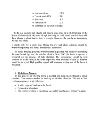  Sodium silicate : 30.0
 Caustic soda99% : 9.0
 Sodaash : 6.0
 Primasol NF : 3.0
 Batching for 12 hours washing
Soda ash, sodium met silicate and caustic soda may be used depending on the
depth of shade dyed. Because of high reactivity of cold brand reactive dyes with
these alkalis, a short fixation time is enough. However, the pad liquor (containing
the dye and alkali)
is stable only for a short time. Hence the dye and alkali solutions should be
prepared separately and mixed immediately before use.
In actual practice, properly prepared fabric is padded with the liquor containing
the cold brand dye and the suitable alkali at 20 to 30C (the lower temperate is
preferred on the grounds of bath stability). The temperature should be kept
constant to avoid variation in shade, especially when mixtures of dyes of different
reactivity are dyed. High padding speed with adequate wetting-out of the fabric is
preferred.
.
 Pad-Steam Process:
In this process at first the fabric is padded and then passes through a steam
chamber. This steam chamber is working as fixation chamber. The use of this
continuous process is given below-
 A wide range of shades can be found.
 Economical advantage.
 The controlof shade is maintained accurately and fastness property is great.
 