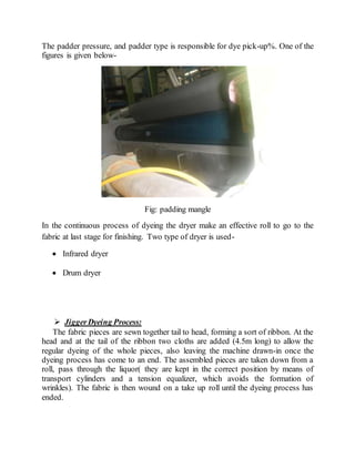 The padder pressure, and padder type is responsible for dye pick-up%. One of the
figures is given below-
Fig: padding mangle
In the continuous process of dyeing the dryer make an effective roll to go to the
fabric at last stage for finishing. Two type of dryer is used-
 Infrared dryer
 Drum dryer
 JiggerDyeing Process:
The fabric pieces are sewn together tail to head, forming a sort of ribbon. At the
head and at the tail of the ribbon two cloths are added (4.5m long) to allow the
regular dyeing of the whole pieces, also leaving the machine drawn-in once the
dyeing process has come to an end. The assembled pieces are taken down from a
roll, pass through the liquor( they are kept in the correct position by means of
transport cylinders and a tension equalizer, which avoids the formation of
wrinkles). The fabric is then wound on a take up roll until the dyeing process has
ended.
 