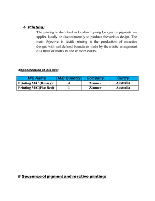 Printing:
The printing is described as localized dyeing I;e dyes or pigments are
applied locally or discontinuously to produce the various design. The
main objective in textile printing is the production of attractive
designs with well defined boundaries made by the artistic arrangement
of a motif or motifs in one or more colors.
#Specification of this m/c:
M/C Name M/C Quantity Company Cuntry
Printing M/C (Rotary) 4 Zimmer Australia
Printing M/C(FlatBed) 1 Zimmer Australia
# Sequence of pigment and reactive printing:
 