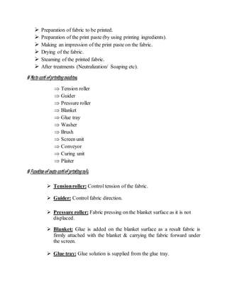  Preparation of fabric to be printed.
 Preparation of the print paste (by using printing ingredients).
 Making an impression of the print paste on the fabric.
 Drying of the fabric.
 Steaming of the printed fabric.
 After treatments (Neutralization/ Soaping etc).
# Main unit ofprintingmachine:
 Tension roller
 Guider
 Pressure roller
 Blanket
 Glue tray
 Washer
 Brush
 Screen unit
 Conveyor
 Curing unit
 Plaiter
# Function of main unitof printingm/c:
 Tensionroller: Control tension of the fabric.
 Guider: Control fabric direction.
 Pressure roller: Fabric pressing on the blanket surface as it is not
displaced.
 Blanket: Glue is added on the blanket surface as a result fabric is
firmly attached with the blanket & carrying the fabric forward under
the screen.
 Glue tray: Glue solution is supplied from the glue tray.
 