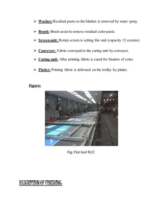  Washer:Residual paste on the blanket is removed by water spray.
 Brush: Brush assist to remove residual color paste.
 Screenunit: Rotary screen is setting this unit (capacity 12 screens).
 Conveyor: Fabric conveyed to the curing unit by conveyor.
 Curing unit: After printing fabric is cured for fixation of color.
 Plaiter: Printing fabric is delivered on the trolley by plaiter.
Figure:
Fig: Flat bed M/C
DESCRIPTIONOF FINISHING:
 