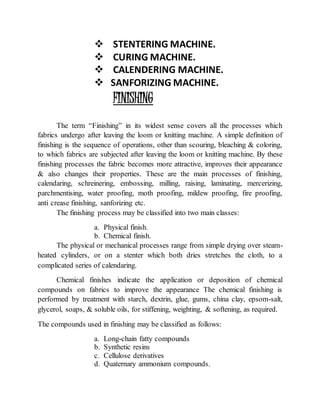  STENTERING MACHINE.
 CURING MACHINE.
 CALENDERING MACHINE.
 SANFORIZING MACHINE.
FINISHING
The term “Finishing” in its widest sense covers all the processes which
fabrics undergo after leaving the loom or knitting machine. A simple definition of
finishing is the sequence of operations, other than scouring, bleaching & coloring,
to which fabrics are subjected after leaving the loom or knitting machine. By these
finishing processes the fabric becomes more attractive, improves their appearance
& also changes their properties. These are the main processes of finishing,
calendaring, schreinering, embossing, milling, raising, laminating, mercerizing,
parchmentising, water proofing, moth proofing, mildew proofing, fire proofing,
anti crease finishing, sanforizing etc.
The finishing process may be classified into two main classes:
a. Physical finish.
b. Chemical finish.
The physical or mechanical processes range from simple drying over steam-
heated cylinders, or on a stenter which both dries stretches the cloth, to a
complicated series of calendaring.
Chemical finishes indicate the application or deposition of chemical
compounds on fabrics to improve the appearance The chemical finishing is
performed by treatment with starch, dextrin, glue, gums, china clay, epsom-salt,
glycerol, soaps, & soluble oils, for stiffening, weighting, & softening, as required.
The compounds used in finishing may be classified as follows:
a. Long-chain fatty compounds
b. Synthetic resins
c. Cellulose derivatives
d. Quaternary ammonium compounds.
 