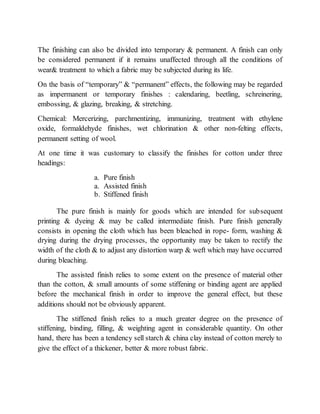 The finishing can also be divided into temporary & permanent. A finish can only
be considered permanent if it remains unaffected through all the conditions of
wear& treatment to which a fabric may be subjected during its life.
On the basis of “temporary” & “permanent” effects, the following may be regarded
as impermanent or temporary finishes : calendaring, beetling, schreinering,
embossing, & glazing, breaking, & stretching.
Chemical: Mercerizing, parchmentizing, immunizing, treatment with ethylene
oxide, formaldehyde finishes, wet chlorination & other non-felting effects,
permanent setting of wool.
At one time it was customary to classify the finishes for cotton under three
headings:
a. Pure finish
a. Assisted finish
b. Stiffened finish
The pure finish is mainly for goods which are intended for subsequent
printing & dyeing & may be called intermediate finish. Pure finish generally
consists in opening the cloth which has been bleached in rope- form, washing &
drying during the drying processes, the opportunity may be taken to rectify the
width of the cloth & to adjust any distortion warp & weft which may have occurred
during bleaching.
The assisted finish relies to some extent on the presence of material other
than the cotton, & small amounts of some stiffening or binding agent are applied
before the mechanical finish in order to improve the general effect, but these
additions should not be obviously apparent.
The stiffened finish relies to a much greater degree on the presence of
stiffening, binding, filling, & weighting agent in considerable quantity. On other
hand, there has been a tendency sell starch & china clay instead of cotton merely to
give the effect of a thickener, better & more robust fabric.
 