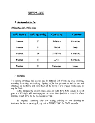 STENTERMACHINE
 Industrial data:
#Specification of this m/c:
 Description:
To remove shrinkage that occurs due to different wet processing (e g. Desizing,
scouring, bleaching, mercerizing, dyeing etc)In this process to include the anti
shrinkage on the fabric and come back of the fabric of it’s original position and to
dry the fabric.
In this process the fabric brings a uniform width form & to straight the weft
yarn in a 900 angle with the warp yarn. A stenter has clip chain in both side of the
machine which drive by the mechanical device.
To required stentering after wet dyeing, printing or wet finishing to
treatment the fabric by using drying unit at 2000C-2200C for 30-50 seconds.
M/C Name M/C Quantity Company Country
Stenter 02 Babcock Germany
Stenter 01 Muzzi Italy
Stenter 06 Monforts Germany
Stenter 01 Artos Germany
Stenter 01 Sunsuper Korea
 